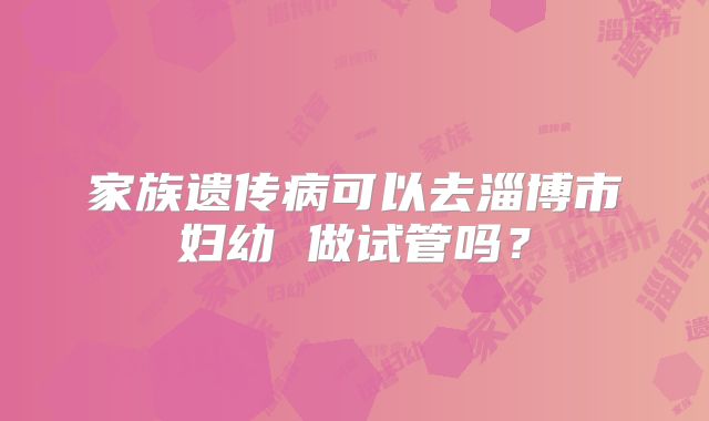 家族遗传病可以去淄博市妇幼 做试管吗?