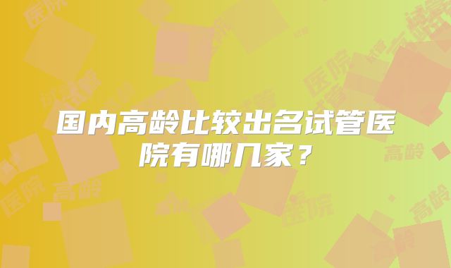 国内高龄比较出名试管医院有哪几家?