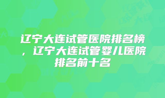 辽宁大连试管医院排名榜，辽宁大连试管婴儿医院排名前十名