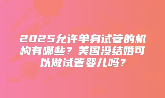 2025允许单身试管的机构有哪些？美国没结婚可以做试管婴儿吗？