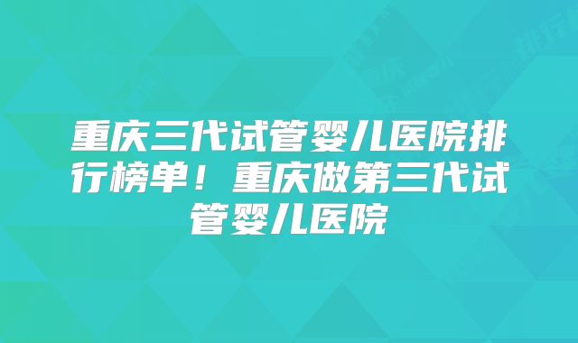 重庆三代试管婴儿医院排行榜单!重庆做第三代试管婴儿医院