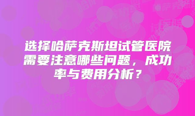 选择哈萨克斯坦试管医院需要注意哪些问题，成功率与费用分析？