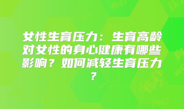 女性生育压力:生育高龄对女性的身心健康有哪些影响?如何减轻生育压力?