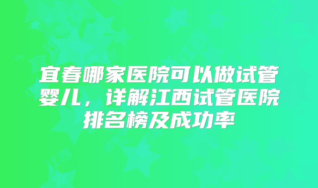 宜春哪家医院可以做试管婴儿，详解江西试管医院排名榜及成功率