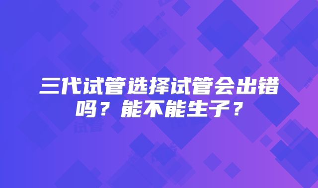 三代试管选择试管会出错吗?能不能生子?