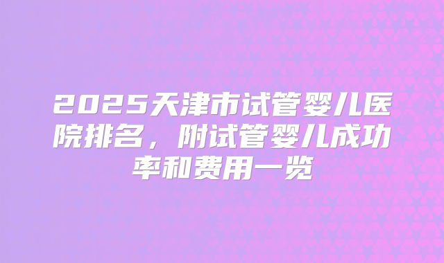 2025天津市试管婴儿医院排名,附试管婴儿成功率和费用一览
