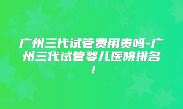 广州三代试管费用贵吗-广州三代试管婴儿医院排名!