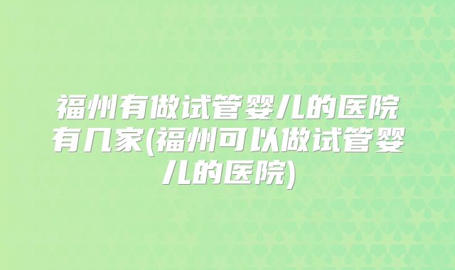 福州有做试管婴儿的医院有几家(福州可以做试管婴儿的医院)