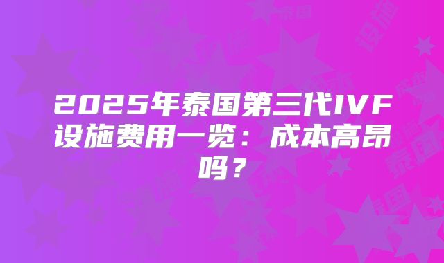 2025年泰国第三代IVF设施费用一览:成本高昂吗?