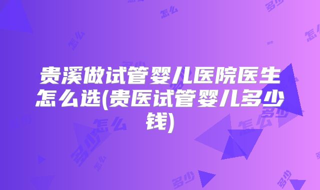 贵溪做试管婴儿医院医生怎么选(贵医试管婴儿多少钱)