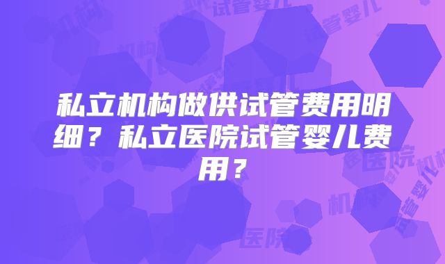 私立机构做供试管费用明细?私立医院试管婴儿费用?