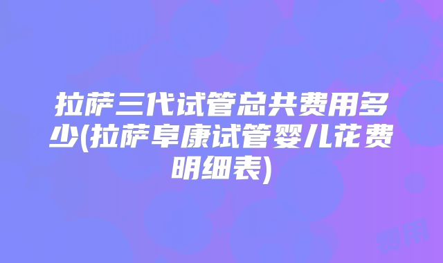 拉萨三代试管总共费用多少(拉萨阜康试管婴儿花费明细表)