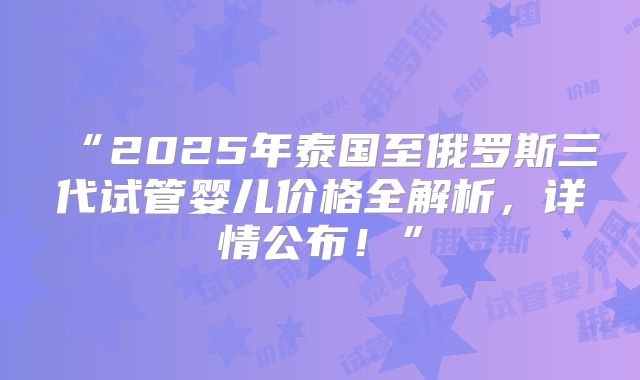 “2025年泰国至俄罗斯三代试管婴儿价格全解析,详情公布!”