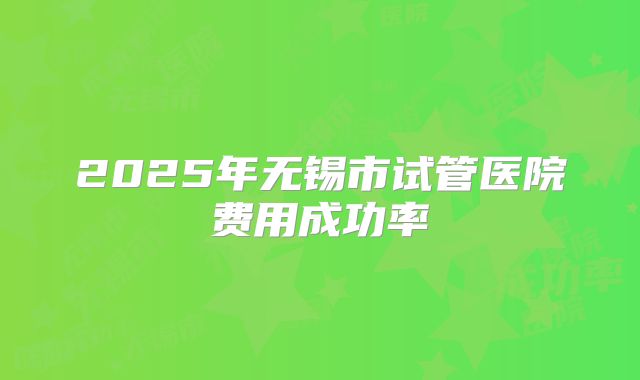 2025年无锡市试管医院费用成功率