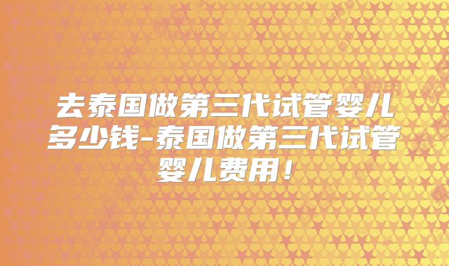 去泰国做第三代试管婴儿多少钱-泰国做第三代试管婴儿费用!