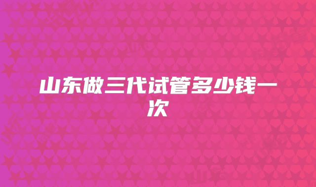 山东做三代试管多少钱一次