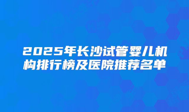 2025年长沙试管婴儿机构排行榜及医院推荐名单