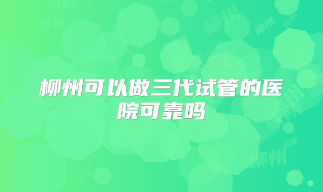 柳州可以做三代试管的医院可靠吗