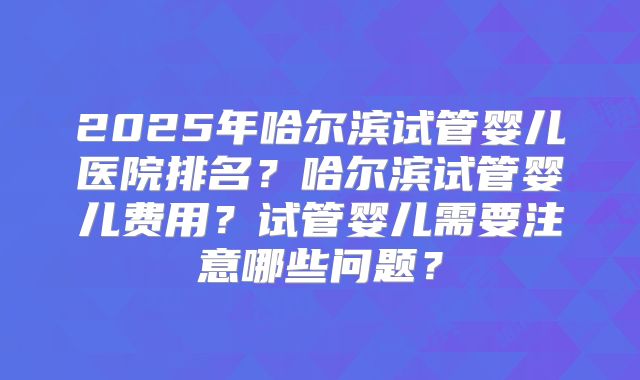 2025年哈尔滨试管婴儿医院排名?哈尔滨试管婴儿费用?试管婴儿需要注意哪些问题?