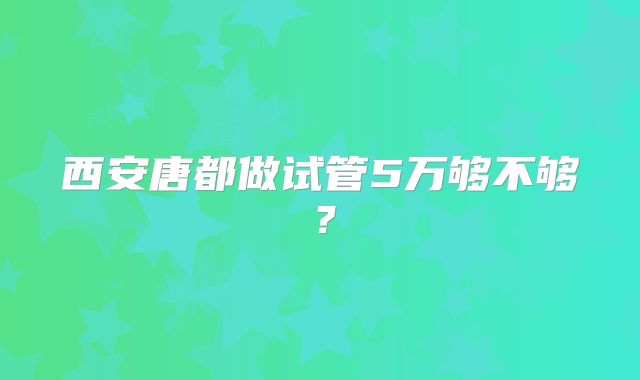 西安唐都做试管5万够不够？