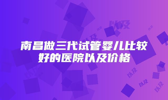 南昌做三代试管婴儿比较好的医院以及价格