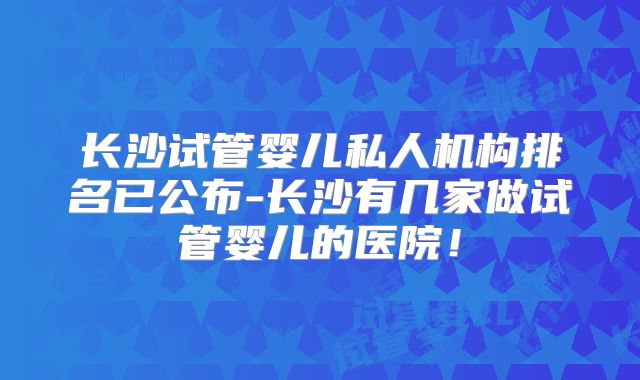 长沙试管婴儿私人机构排名已公布-长沙有几家做试管婴儿的医院！