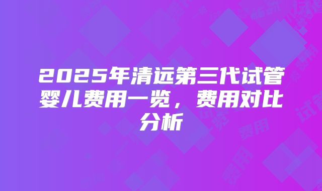 2025年清远第三代试管婴儿费用一览,费用对比分析
