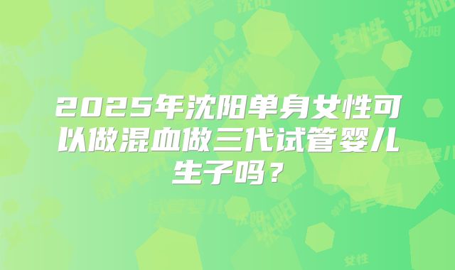 2025年沈阳单身女性可以做混血做三代试管婴儿生子吗?