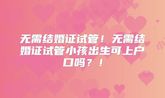 无需结婚证试管!无需结婚证试管小孩出生可上户口吗?!