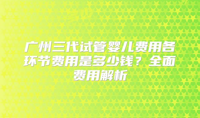 广州三代试管婴儿费用各环节费用是多少钱？全面费用解析