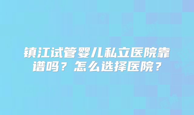 镇江试管婴儿私立医院靠谱吗？怎么选择医院？