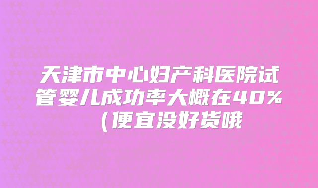 天津市中心妇产科医院试管婴儿成功率大概在40%（便宜没好货哦
