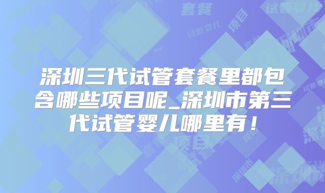 深圳三代试管套餐里都包含哪些项目呢_深圳市第三代试管婴儿哪里有！