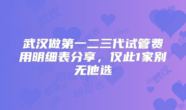 武汉做第一二三代试管费用明细表分享,仅此1家别无他选