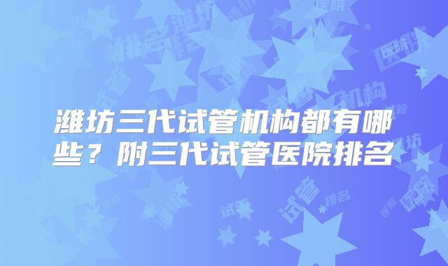 潍坊三代试管机构都有哪些？附三代试管医院排名