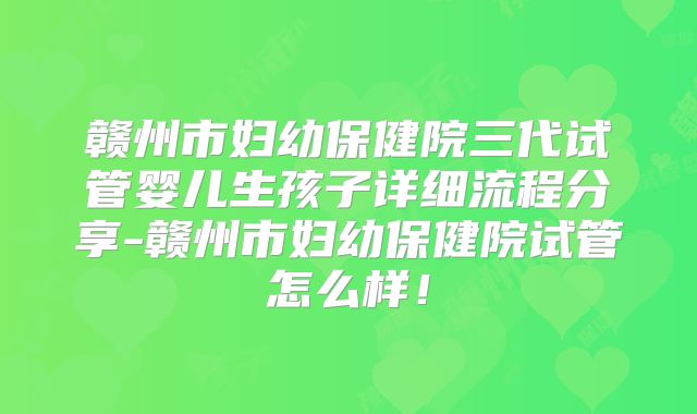 赣州市妇幼保健院三代试管婴儿生孩子详细流程分享-赣州市妇幼保健院试管怎么样！