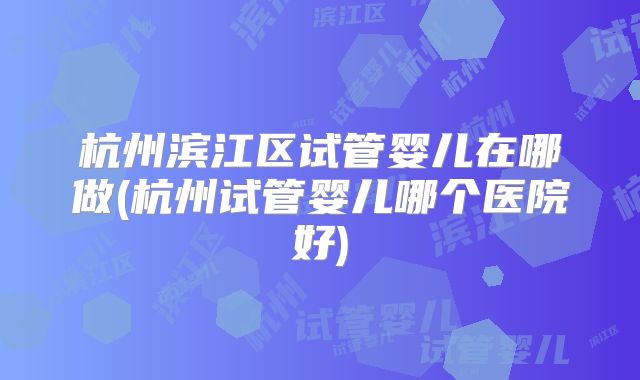 杭州滨江区试管婴儿在哪做(杭州试管婴儿哪个医院好)