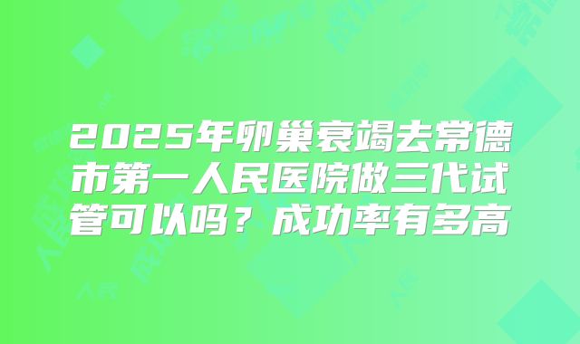 2025年卵巢衰竭去常德市第一人民医院做三代试管可以吗？成功率有多高