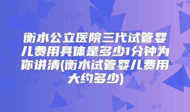衡水公立医院三代试管婴儿费用具体是多少1分钟为你讲清(衡水试管婴儿费用大约多少)