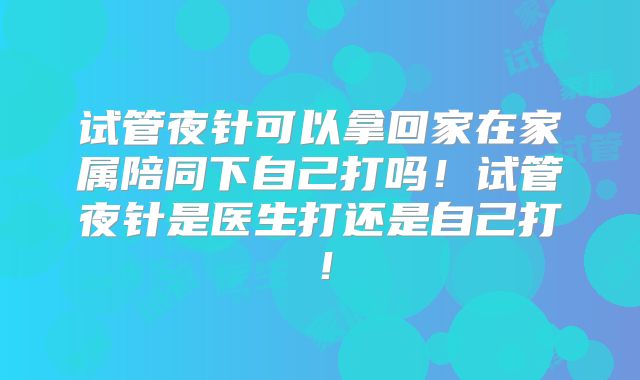 试管夜针可以拿回家在家属陪同下自己打吗！试管夜针是医生打还是自己打！
