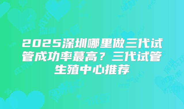 2025深圳哪里做三代试管成功率蕞高?三代试管生殖中心推荐