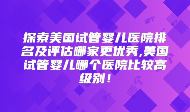 探索美国试管婴儿医院排名及评估哪家更优秀,美国试管婴儿哪个医院比较高级别！