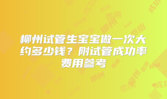 柳州试管生宝宝做一次大约多少钱？附试管成功率费用参考