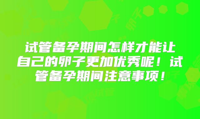 试管备孕期间怎样才能让自己的卵子更加优秀呢！试管备孕期间注意事项！