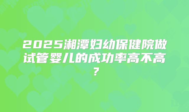 2025湘潭妇幼保健院做试管婴儿的成功率高不高？