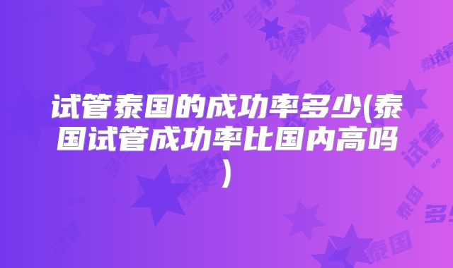 试管泰国的成功率多少(泰国试管成功率比国内高吗)