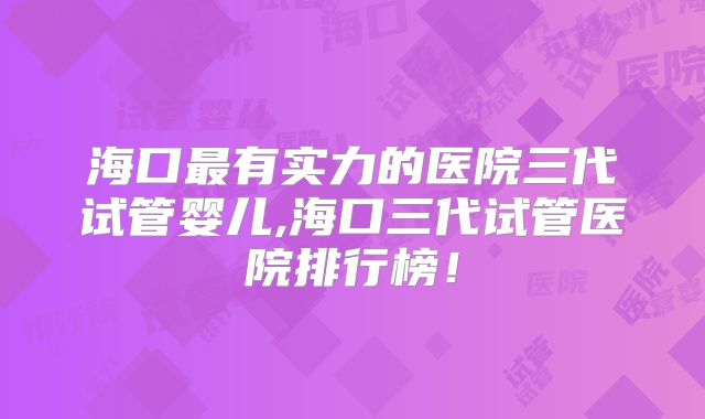海口最有实力的医院三代试管婴儿,海口三代试管医院排行榜!