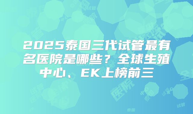 2025泰国三代试管最有名医院是哪些？全球生殖中心、EK上榜前三