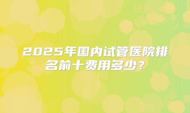 2025年国内试管医院排名前十费用多少？