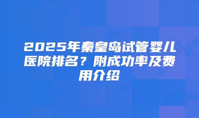 2025年秦皇岛试管婴儿医院排名?附成功率及费用介绍